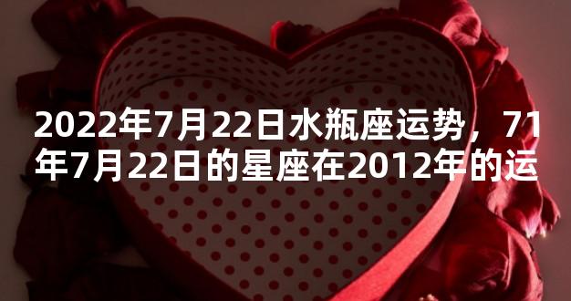 2022年7月22日水瓶座运势，71年7月22日的星座在2012年的