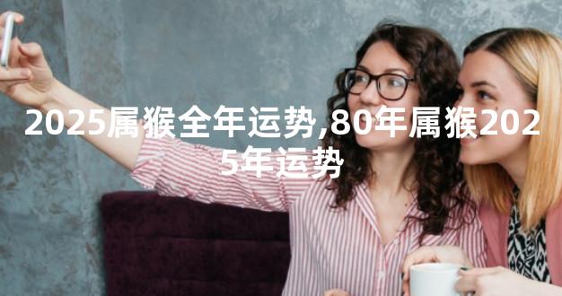 2025属猴全年运势,80年属猴2025年运势