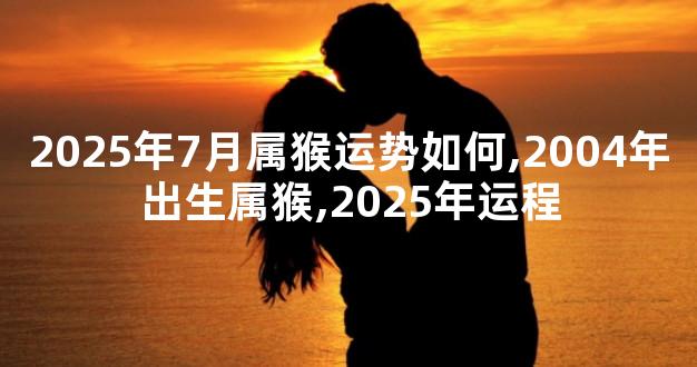 2025年7月属猴运势如何,2004年出生属猴,2025年运程