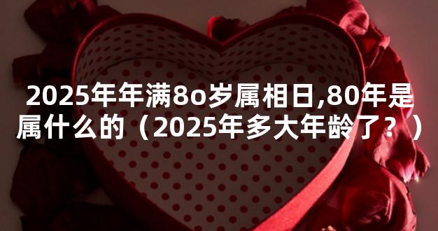 2025年年满8o岁属相日,80年是属什么的（2025年多大年龄