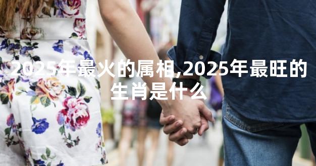 2025年最火的属相,2025年最旺的生肖是什么