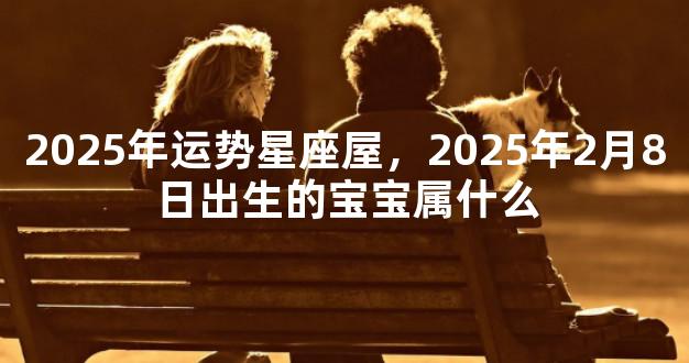 2025年运势星座屋，2025年2月8日出生的宝宝属什么