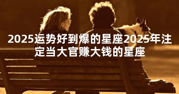 2025运势好到爆的星座2025年注定当大官赚大钱的星座