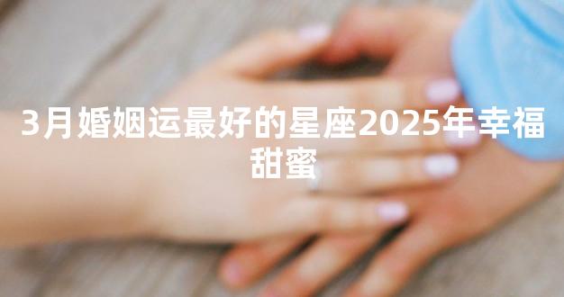 3月婚姻运最好的星座2025年幸福甜蜜