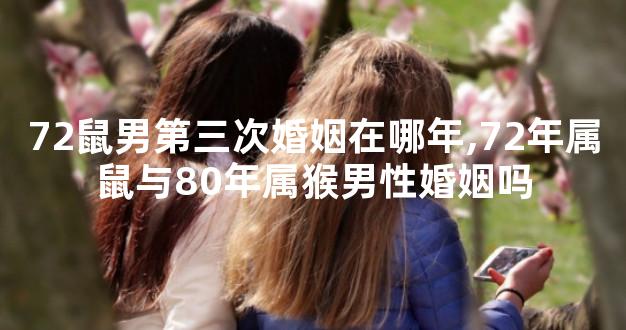 72鼠男第三次婚姻在哪年,72年属鼠与80年属猴男性婚姻吗