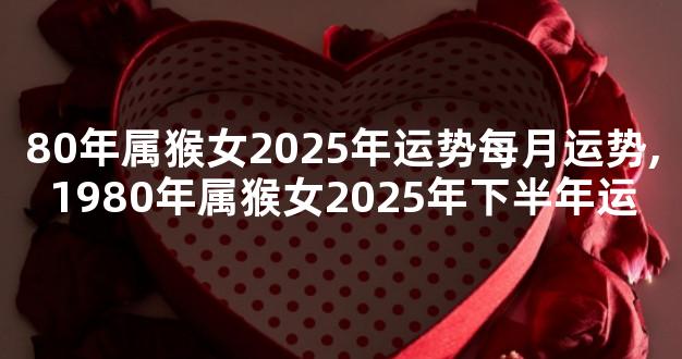 80年属猴女2025年运势每月运势,1980年属猴女2025年下半