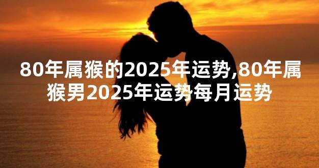 80年属猴的2025年运势,80年属猴男2025年运势每月运势