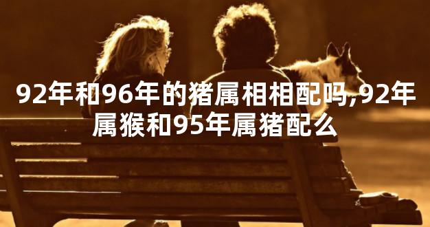 92年和96年的猪属相相配吗,92年属猴和95年属猪配么