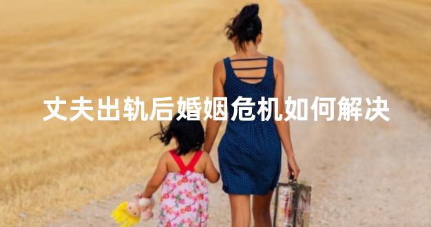 丈夫出轨后婚姻危机如何解决