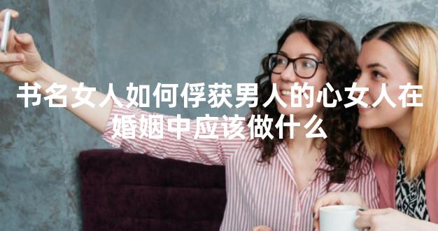 书名女人如何俘获男人的心女人在婚姻中应该做什么