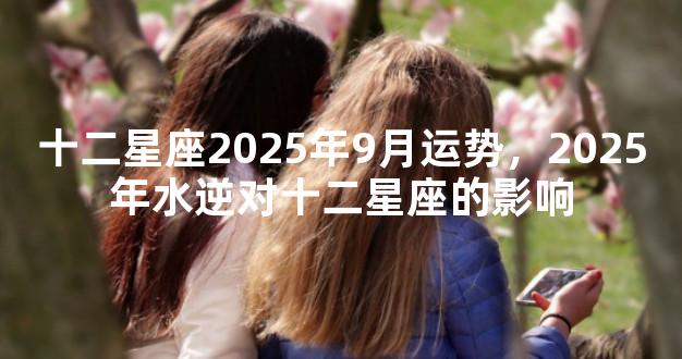 十二星座2025年9月运势，2025年水逆对十二星座的影响