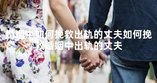 婚姻中如何挽救出轨的丈夫如何挽救婚姻中出轨的丈