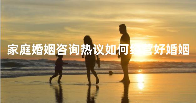 家庭婚姻咨询热议如何经营好婚姻