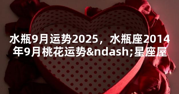 水瓶9月运势2025，水瓶座2014年9月桃花运势–星座屋