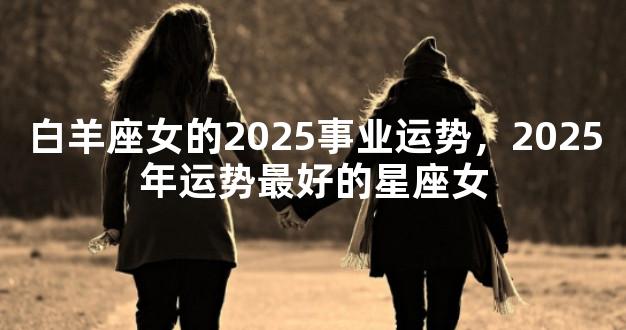 白羊座女的2025事业运势，2025年运势最好的星座女