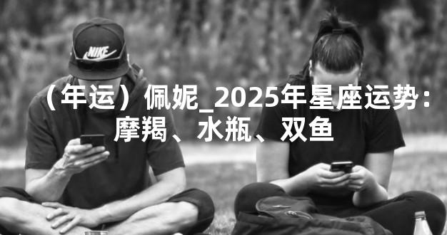 （年运）佩妮_2025年星座运势：摩羯、水瓶、双鱼